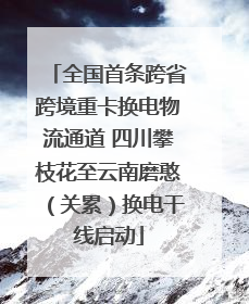 全国首条跨省跨境重卡换电物流通道 四川攀枝花至云南磨憨（关累）换电干线启动