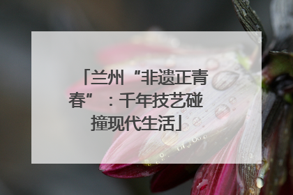 兰州“非遗正青春”：千年技艺碰撞现代生活