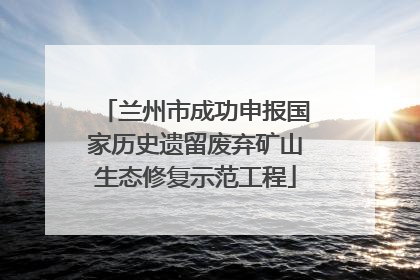 兰州市成功申报国家历史遗留废弃矿山生态修复示范工程