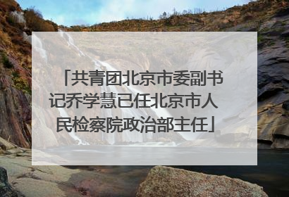 共青团北京市委副书记乔学慧已任北京市人民检察院政治部主任
