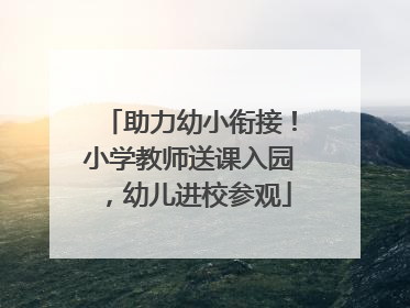 助力幼小衔接！小学教师送课入园，幼儿进校参观