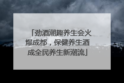 劲酒潮趣养生会火爆成都，保健养生酒成全民养生新潮流
