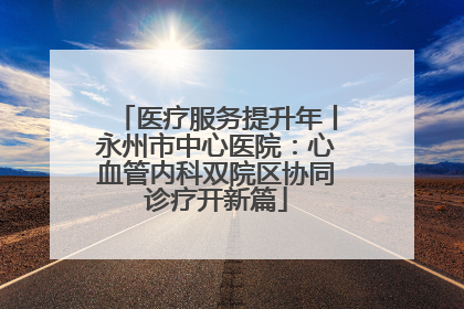 医疗服务提升年丨永州市中心医院：心血管内科双院区协同诊疗开新篇
