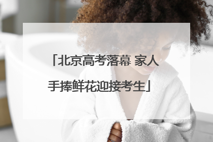 北京高考落幕 家人手捧鲜花迎接考生