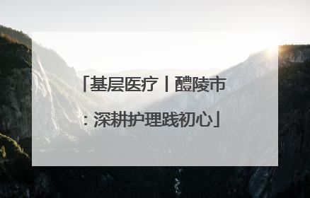 基层医疗丨醴陵市：深耕护理践初心