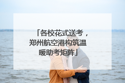 各校花式送考，郑州航空港构筑温暖助考矩阵