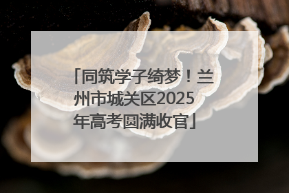 同筑学子绮梦！兰州市城关区2025年高考圆满收官