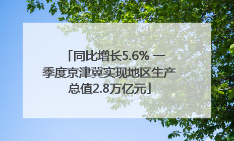 同比增长5.6% 一季度京津冀实现地区生产总值2.8万亿元