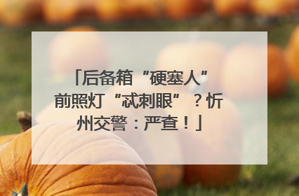 后备箱“硬塞人” 前照灯“忒刺眼”？忻州交警：严查！