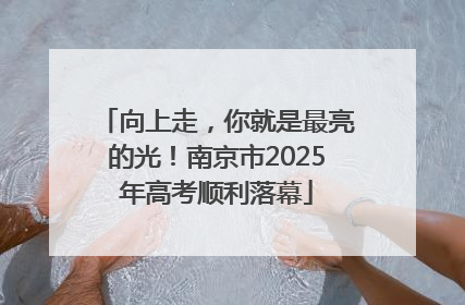向上走，你就是最亮的光！南京市2025年高考顺利落幕