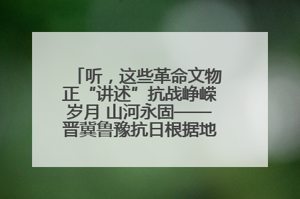 听，这些革命文物正“讲述”抗战峥嵘岁月 山河永固——晋冀鲁豫抗日根据地革命文物展开展