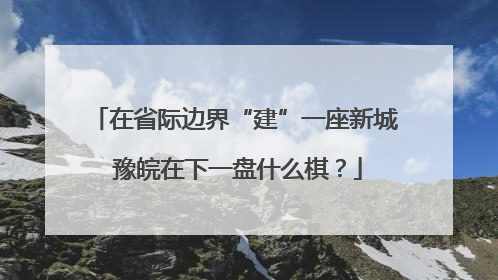 在省际边界“建”一座新城 豫皖在下一盘什么棋？