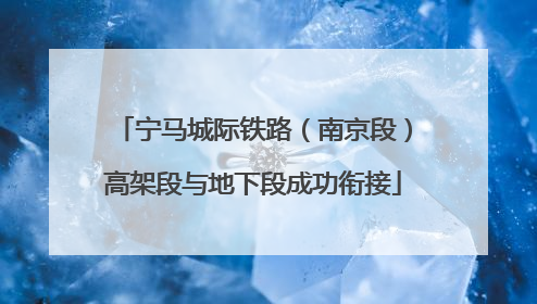 宁马城际铁路（南京段）高架段与地下段成功衔接
