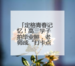 定格青春记忆！高三学子拍毕业照，老师成“打卡点”
