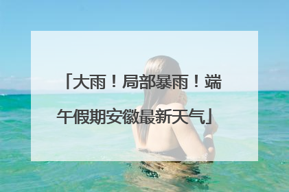 大雨！局部暴雨！端午假期安徽最新天气