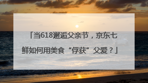 当618邂逅父亲节，京东七鲜如何用美食“俘获”父爱？