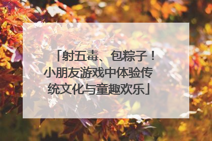 射五毒、包粽子！小朋友游戏中体验传统文化与童趣欢乐