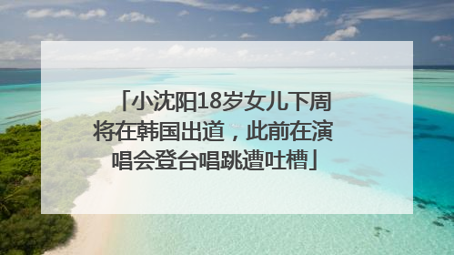 小沈阳18岁女儿下周将在韩国出道，此前在演唱会登台唱跳遭吐槽