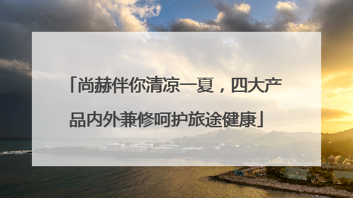 尚赫伴你清凉一夏，四大产品内外兼修呵护旅途健康