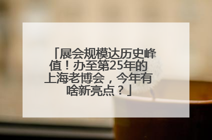 展会规模达历史峰值！办至第25年的上海老博会，今年有啥新亮点？