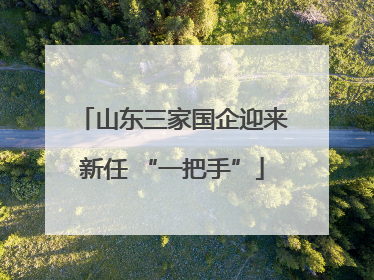 山东三家国企迎来新任 “一把手”