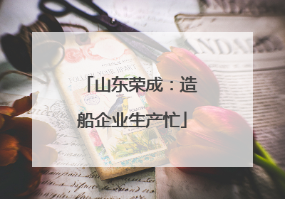 山东荣成：造船企业生产忙