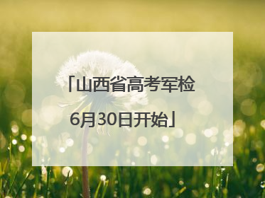 山西省高考军检6月30日开始