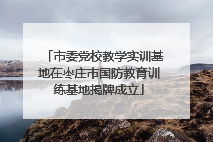 市委党校教学实训基地在枣庄市国防教育训练基地揭牌成立