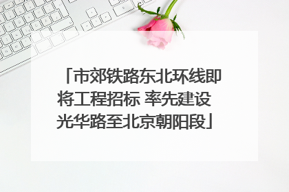 市郊铁路东北环线即将工程招标 率先建设光华路至北京朝阳段