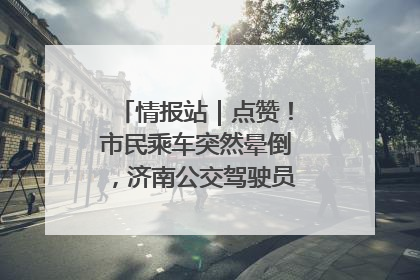情报站｜点赞！市民乘车突然晕倒，济南公交驾驶员和乘客热心相助