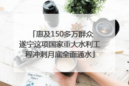 惠及150多万群众 遂宁这项国家重大水利工程冲刺月底全面通水