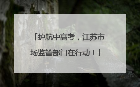 护航中高考，江苏市场监管部门在行动！