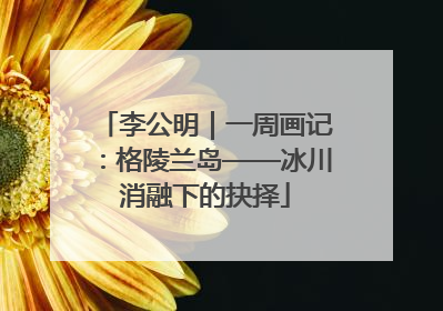 李公明｜一周画记：格陵兰岛——冰川消融下的抉择