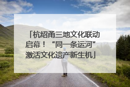 杭绍甬三地文化联动启幕！“同一条运河”激活文化遗产新生机