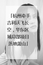 杭州牵手吉利沃飞长空，华东区域总部项目落地萧山