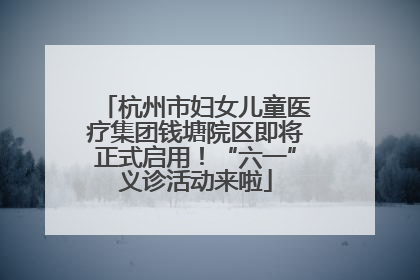 杭州市妇女儿童医疗集团钱塘院区即将正式启用！“六一”义诊活动来啦