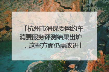杭州市消保委网约车消费服务评测结果出炉，这些方面仍需改进