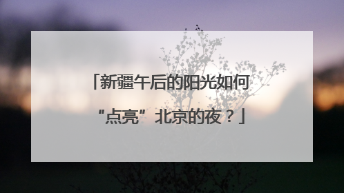 新疆午后的阳光如何“点亮”北京的夜？