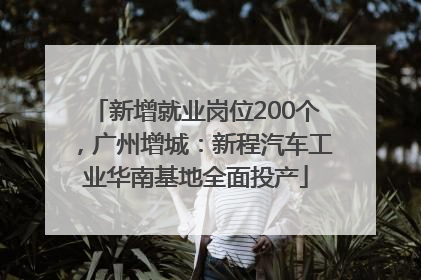 新增就业岗位200个，广州增城：新程汽车工业华南基地全面投产