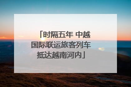 时隔五年 中越国际联运旅客列车抵达越南河内
