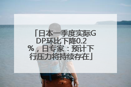 日本一季度实际GDP环比下降0.2%，日专家：预计下行压力将持续存在