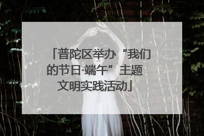 普陀区举办“我们的节日·端午”主题文明实践活动