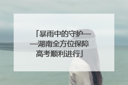 暴雨中的守护——湖南全方位保障高考顺利进行