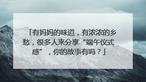有妈妈的味道，有浓浓的乡愁，很多人来分享“端午仪式感”，你的故事有吗？