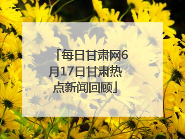 每日甘肃网6月17日甘肃热点新闻回顾
