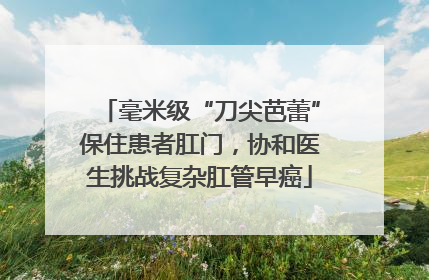毫米级“刀尖芭蕾”保住患者肛门，协和医生挑战复杂肛管早癌