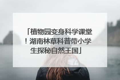 植物园变身科学课堂！湖南林草科普带小学生探秘自然王国