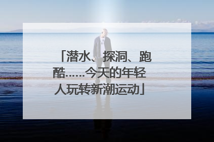 潜水、探洞、跑酷……今天的年轻人玩转新潮运动