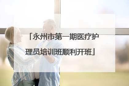 永州市第一期医疗护理员培训班顺利开班