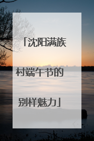 沈阳满族村端午节的别样魅力